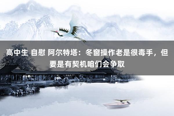 高中生 自慰 阿尔特塔：冬窗操作老是很毒手，但要是有契机咱们会争取