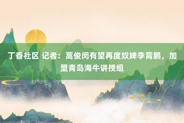 丁香社区 记者：蒿俊闵有望再度奴婢李霄鹏，加盟青岛海牛讲授组