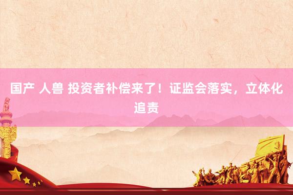 国产 人兽 投资者补偿来了！证监会落实，立体化追责