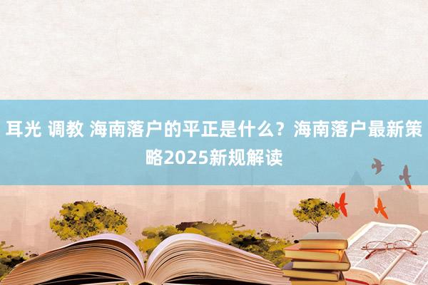 耳光 调教 海南落户的平正是什么？海南落户最新策略2025新规解读