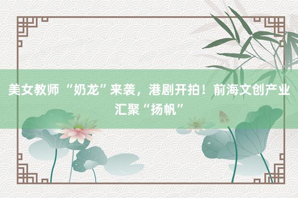 美女教师 “奶龙”来袭，港剧开拍！前海文创产业汇聚“扬帆”