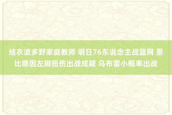结衣波多野家庭教师 明日76东说念主战篮网 恩比德因左脚扭伤出战成疑 乌布雷小概率出战