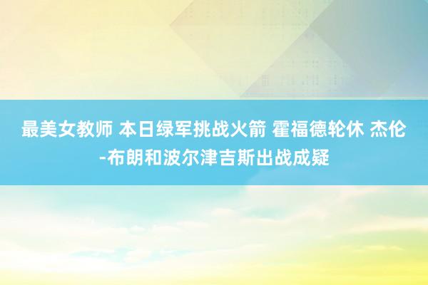 最美女教师 本日绿军挑战火箭 霍福德轮休 杰伦-布朗和波尔津吉斯出战成疑