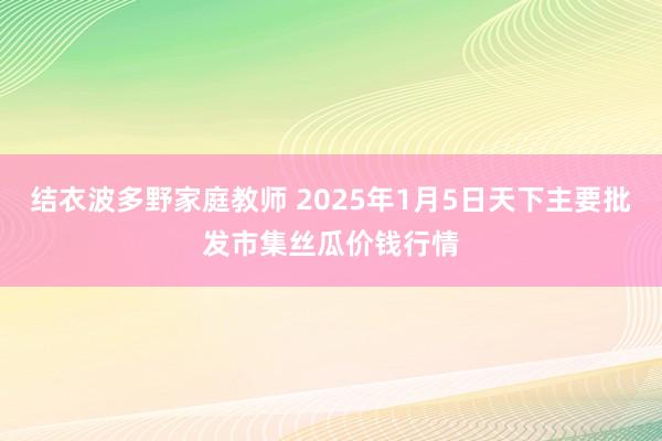 结衣波多野家庭教师 2025年1月5日天下主要批发市集丝瓜价钱行情