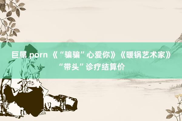 巨屌 porn 《“骗骗”心爱你》《暖锅艺术家》“带头”诊疗结算价
