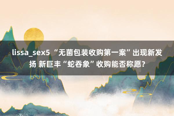 lissa_sex5 “无菌包装收购第一案”出现新发扬 新巨丰“蛇吞象”收购能否称愿？