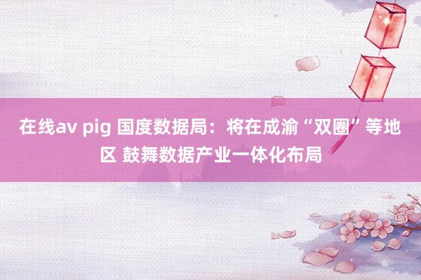 在线av pig 国度数据局：将在成渝“双圈”等地区 鼓舞数据产业一体化布局
