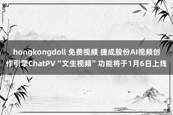 hongkongdoll 免费视频 捷成股份AI视频创作引擎ChatPV“文生视频”功能将于1月6日上线
