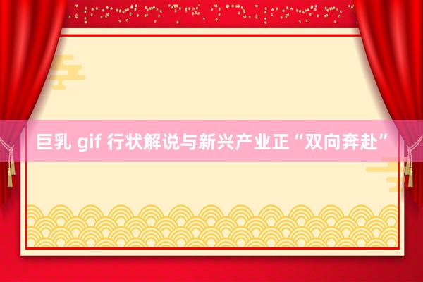 巨乳 gif 行状解说与新兴产业正“双向奔赴”