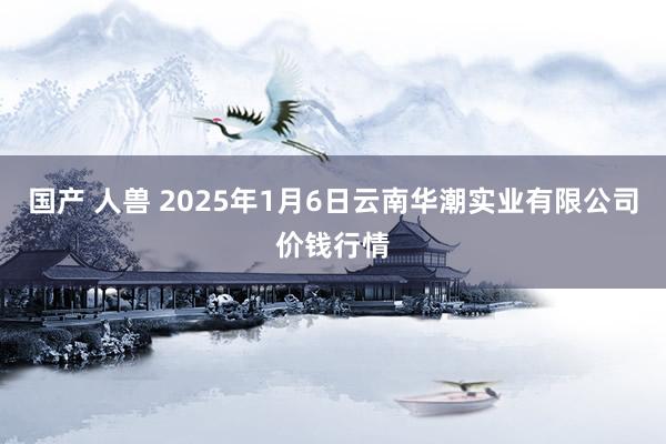 国产 人兽 2025年1月6日云南华潮实业有限公司价钱行情