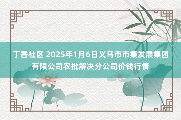 丁香社区 2025年1月6日义乌市市集发展集团有限公司农批解决分公司价钱行情