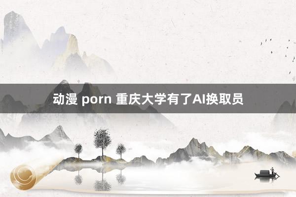 动漫 porn 重庆大学有了AI换取员