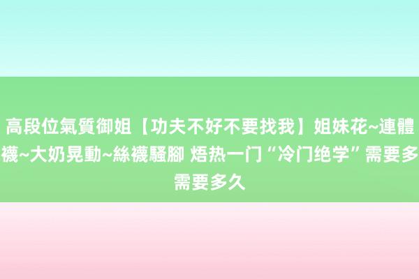高段位氣質御姐【功夫不好不要找我】姐妹花~連體絲襪~大奶晃動~絲襪騷腳 焐热一门“冷门绝学”需要多久