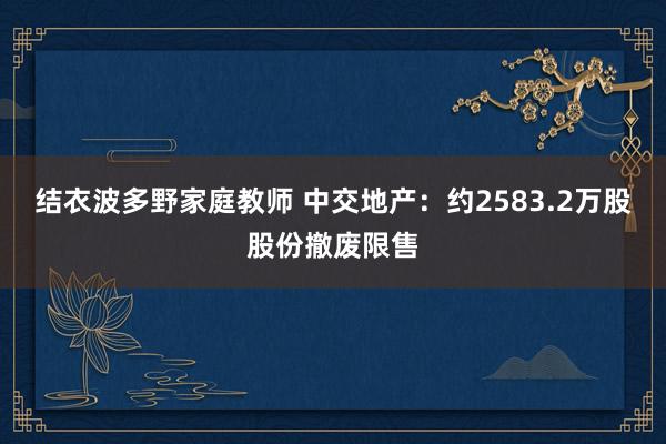结衣波多野家庭教师 中交地产：约2583.2万股股份撤废限售