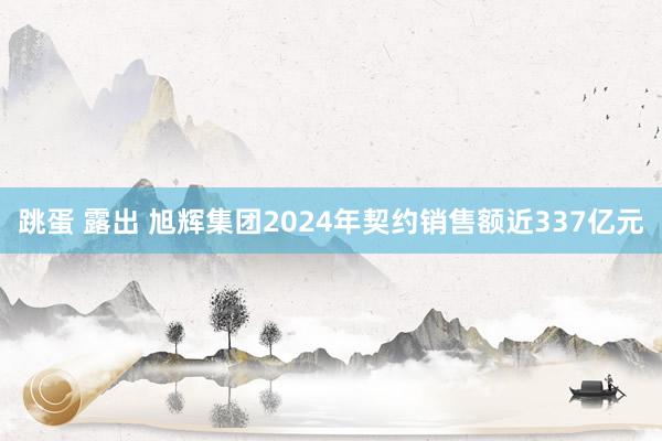 跳蛋 露出 旭辉集团2024年契约销售额近337亿元