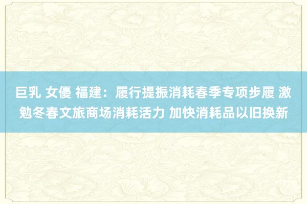 巨乳 女優 福建：履行提振消耗春季专项步履 激勉冬春文旅商场消耗活力 加快消耗品以旧换新