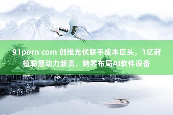 91porn com 创维光伏联手成本巨头，1亿莳植聪慧动力新贵，跨界布局AI软件设备