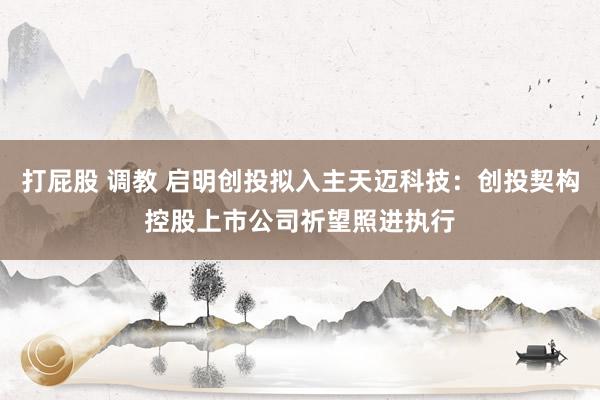 打屁股 调教 启明创投拟入主天迈科技：创投契构控股上市公司祈望照进执行