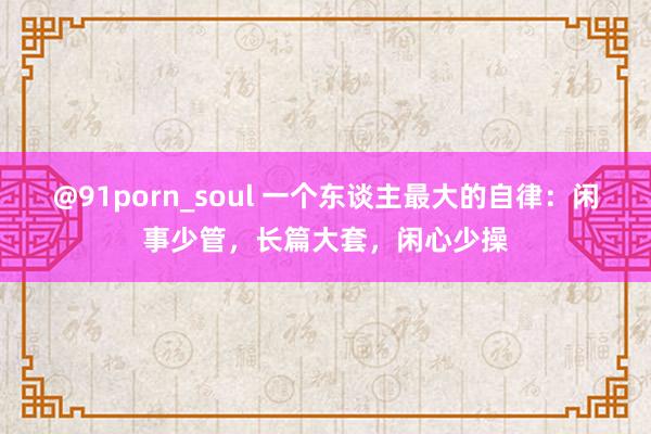@91porn_soul 一个东谈主最大的自律：闲事少管，长篇大套，闲心少操
