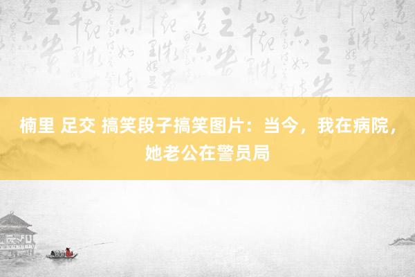 楠里 足交 搞笑段子搞笑图片：当今，我在病院，她老公在警员局