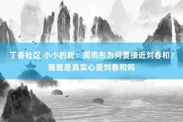 丁香社区 小小的我：周雨彤为何要接近刘春和？雅雅是真实心爱刘春和吗