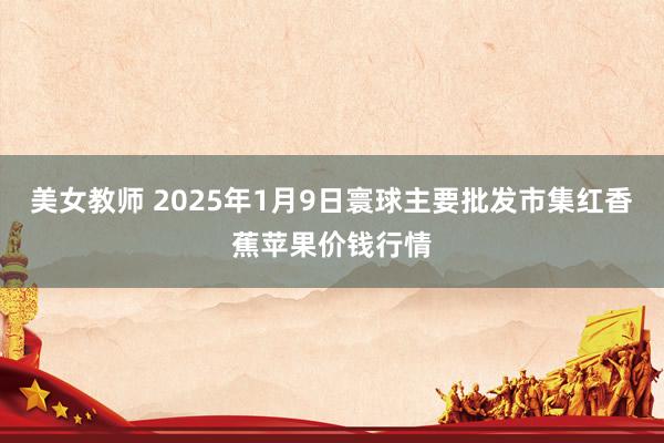 美女教师 2025年1月9日寰球主要批发市集红香蕉苹果价钱行情