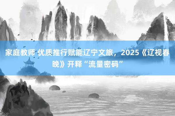 家庭教师 优质推行赋能辽宁文旅，2025《辽视春晚》开释“流量密码”