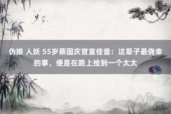 伪娘 人妖 55岁蔡国庆官宣佳音：这辈子最侥幸的事，便是在路上捡到一个太太
