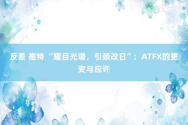 反差 推特 “耀目光谱，引颈改日”：ATFX的更变与应许