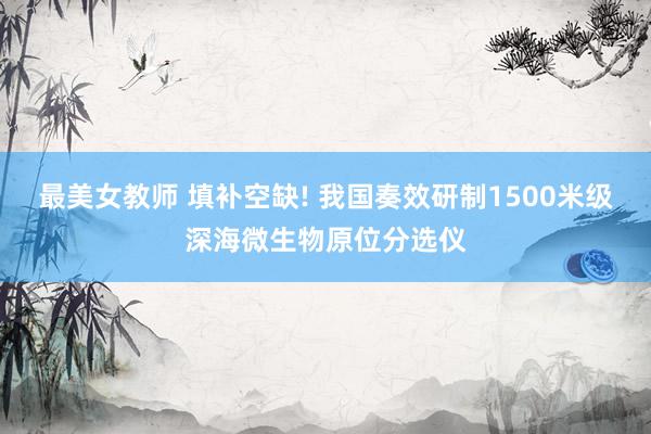 最美女教师 填补空缺! 我国奏效研制1500米级深海微生物原位分选仪