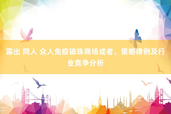 露出 同人 众人免疫磁珠商场或者、策略律例及行业竞争分析