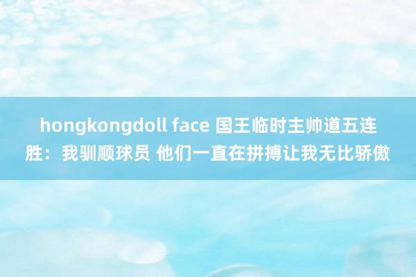 hongkongdoll face 国王临时主帅道五连胜：我驯顺球员 他们一直在拼搏让我无比骄傲