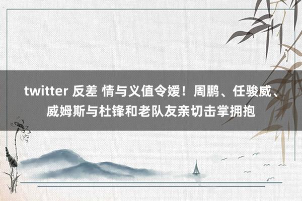 twitter 反差 情与义值令嫒！周鹏、任骏威、威姆斯与杜锋和老队友亲切击掌拥抱