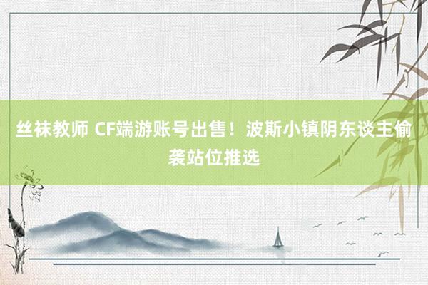 丝袜教师 CF端游账号出售！波斯小镇阴东谈主偷袭站位推选