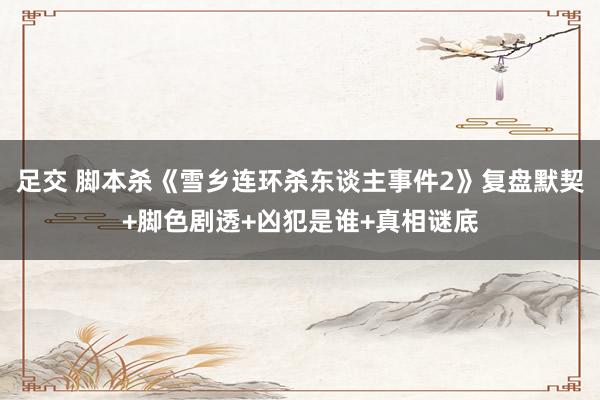 足交 脚本杀《雪乡连环杀东谈主事件2》复盘默契+脚色剧透+凶犯是谁+真相谜底