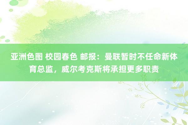 亚洲色图 校园春色 邮报：曼联暂时不任命新体育总监，威尔考克斯将承担更多职责