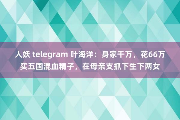 人妖 telegram 叶海洋：身家千万，花66万买五国混血精子，在母亲支抓下生下两女