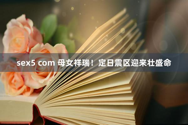 sex5 com 母女祥瑞！定日震区迎来壮盛命