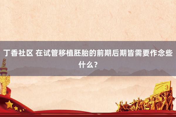 丁香社区 在试管移植胚胎的前期后期皆需要作念些什么？