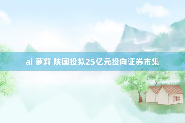 ai 萝莉 陕国投拟25亿元投向证券市集