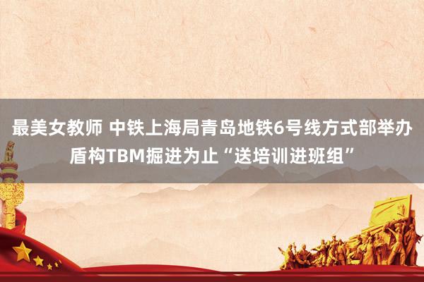 最美女教师 中铁上海局青岛地铁6号线方式部举办盾构TBM掘进为止“送培训进班组”