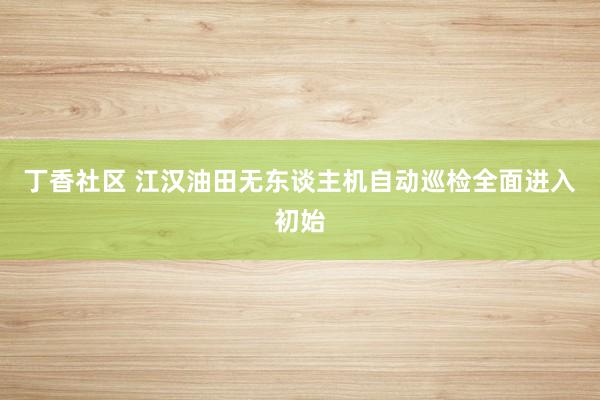 丁香社区 江汉油田无东谈主机自动巡检全面进入初始