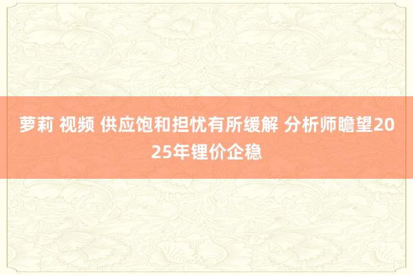 萝莉 视频 供应饱和担忧有所缓解 分析师瞻望2025年锂价企稳