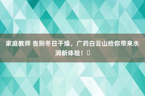 家庭教师 告别冬日干燥，广药白云山给你带来水润新体验！✨