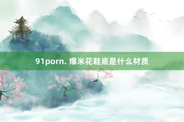 91porn. 爆米花鞋底是什么材质