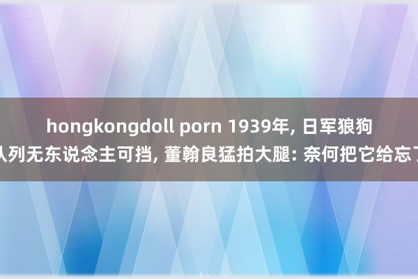 hongkongdoll porn 1939年， 日军狼狗队列无东说念主可挡， 董翰良猛拍大腿: 奈何把它给忘了