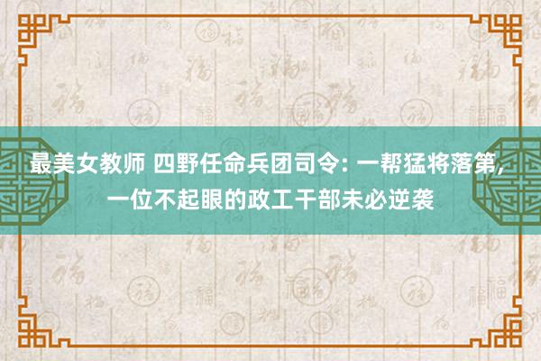 最美女教师 四野任命兵团司令: 一帮猛将落第， 一位不起眼的政工干部未必逆袭