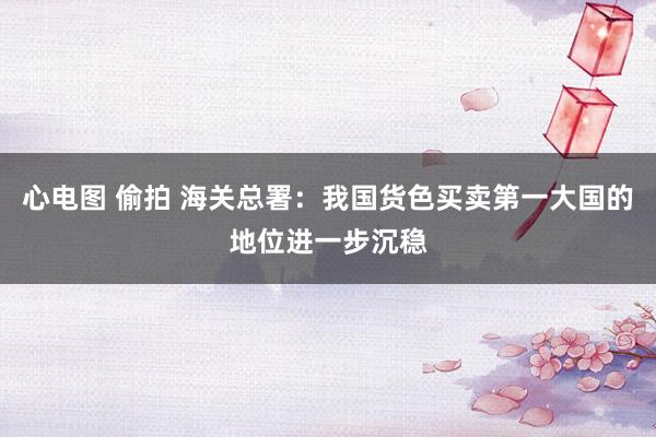 心电图 偷拍 海关总署：我国货色买卖第一大国的地位进一步沉稳