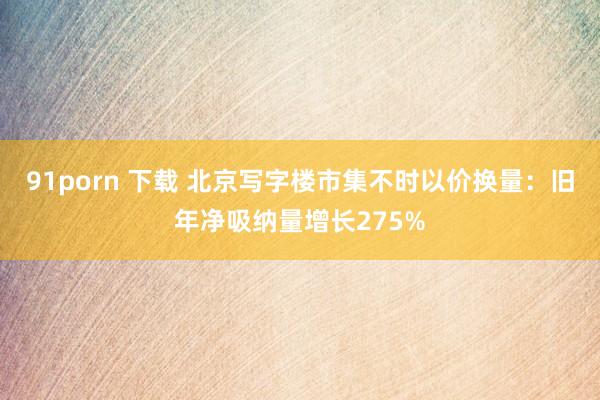 91porn 下载 北京写字楼市集不时以价换量：旧年净吸纳量增长275%