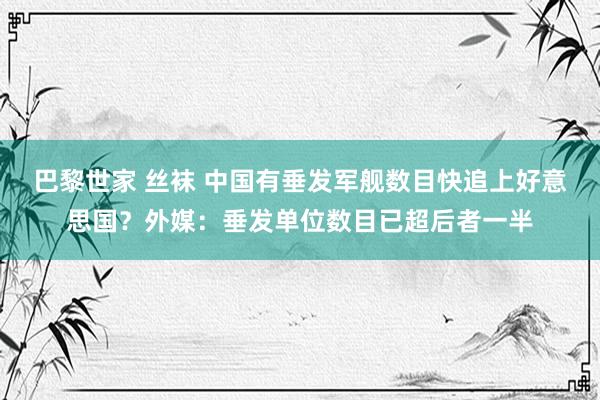 巴黎世家 丝袜 中国有垂发军舰数目快追上好意思国？外媒：垂发单位数目已超后者一半